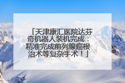 天津康汇医院达芬奇机器人装机完成：精准完成前列腺癌根治术等复杂手术！