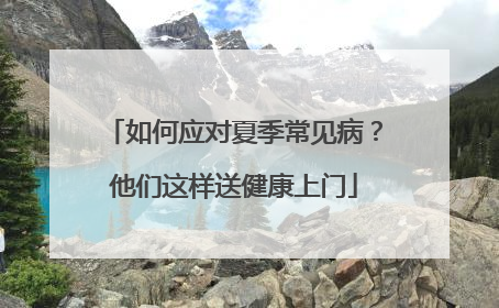 如何应对夏季常见病？他们这样送健康上门