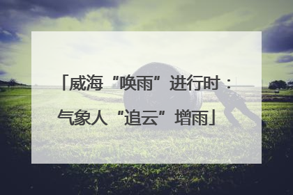 威海“唤雨”进行时：气象人“追云”增雨