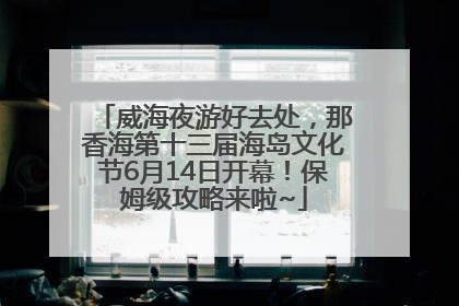 威海夜游好去处，那香海第十三届海岛文化节6月14日开幕！保姆级攻略来啦~