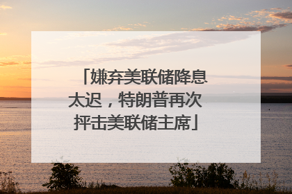 嫌弃美联储降息太迟，特朗普再次抨击美联储主席