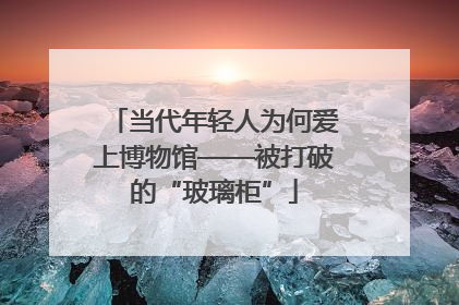 当代年轻人为何爱上博物馆——被打破的“玻璃柜”