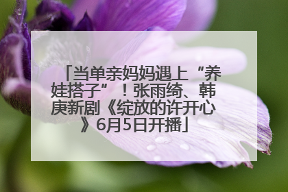 当单亲妈妈遇上“养娃搭子”！张雨绮、韩庚新剧《绽放的许开心》6月5日开播