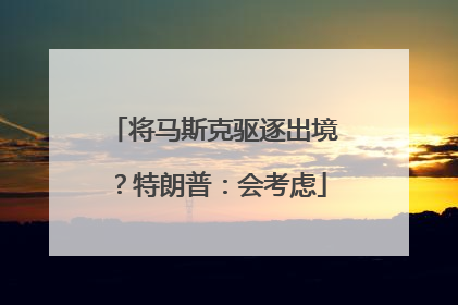 将马斯克驱逐出境？特朗普：会考虑