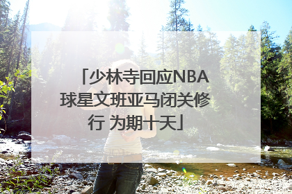少林寺回应NBA球星文班亚马闭关修行 为期十天