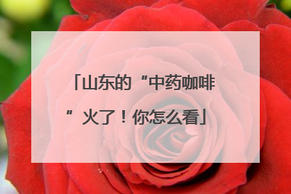 山东的“中药咖啡”火了！你怎么看