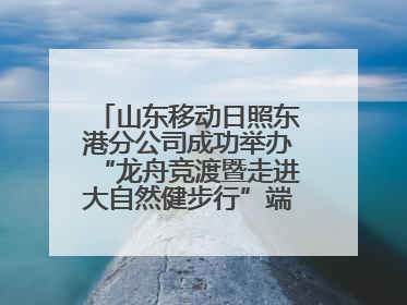 山东移动日照东港分公司成功举办“龙舟竞渡暨走进大自然健步行”端午主题活动