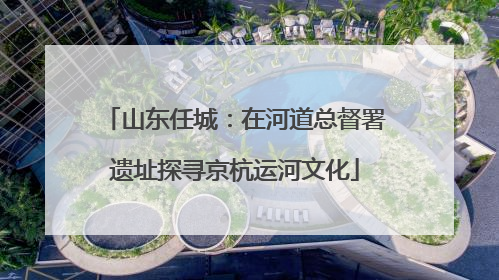 山东任城：在河道总督署遗址探寻京杭运河文化