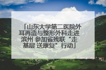 山东大学第二医院外耳再造与整形外科走进滨州 参加省残联“走基层 送康复”行动