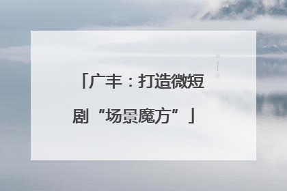 广丰：打造微短剧“场景魔方”