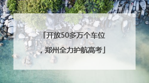 开放50多万个车位，郑州全力护航高考