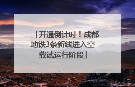 开通倒计时！成都地铁3条新线进入空载试运行阶段