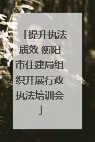 提升执法质效 衡阳市住建局组织开展行政执法培训会