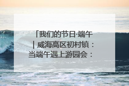 我们的节日·端午｜威海高区初村镇：当端午遇上游园会：来一场“粽”享欢乐的趣味冒险！