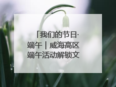 我们的节日·端午｜威海高区端午活动解锁文化传承新体验