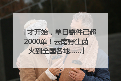 才开始，单日寄件已超2000单！云南野生菌火到全国各地……