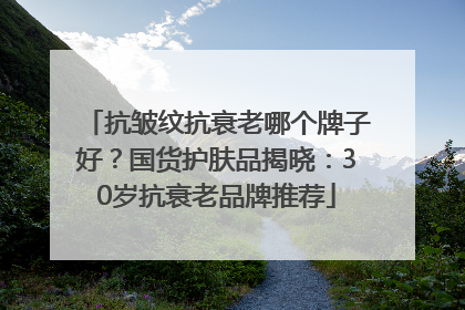 抗皱纹抗衰老哪个牌子好？国货护肤品揭晓：30岁抗衰老品牌推荐