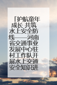 护航童年成长 共筑水上安全防线——河南省交通事业发展中心驻村工作队开展水上交通安全知识进校园活动
