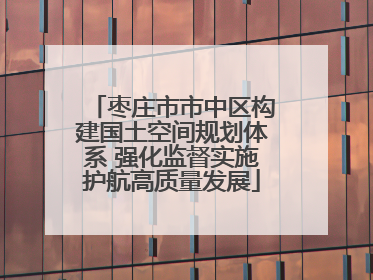 枣庄市市中区构建国土空间规划体系 强化监督实施护航高质量发展