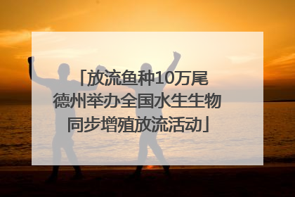 放流鱼种10万尾 德州举办全国水生生物同步增殖放流活动