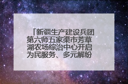 新疆生产建设兵团第六师五家渠市芳草湖农场综治中心开启为民服务、多元解纷“超市”新体验