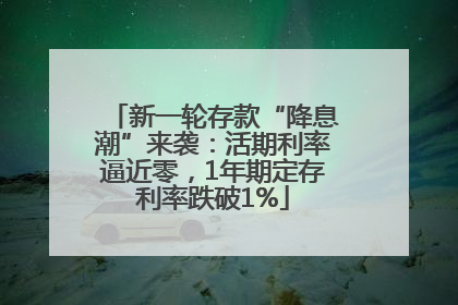 新一轮存款“降息潮”来袭：活期利率逼近零，1年期定存利率跌破1%