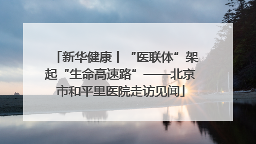 新华健康丨“医联体”架起“生命高速路”——北京市和平里医院走访见闻