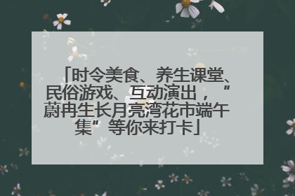 时令美食、养生课堂、民俗游戏、互动演出，“蔚冉生长月亮湾花市端午集”等你来打卡