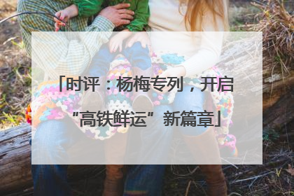 时评：杨梅专列，开启“高铁鲜运”新篇章