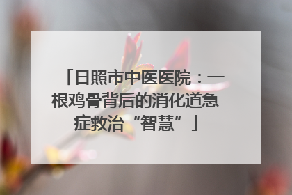 日照市中医医院：一根鸡骨背后的消化道急症救治“智慧”