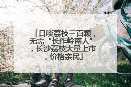 日啖荔枝三百颗，无需“长作岭南人”，长沙荔枝大量上市，价格亲民