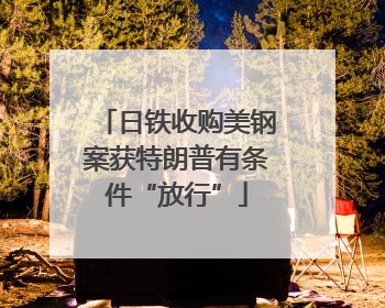 日铁收购美钢案获特朗普有条件“放行”
