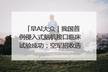 早AI大众｜我国首例侵入式脑机接口临床试验成功；空军招收选拔女飞行学员