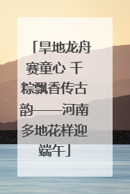 旱地龙舟赛童心 千粽飘香传古韵——河南多地花样迎端午