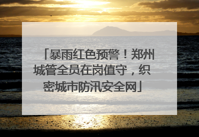 暴雨红色预警！郑州城管全员在岗值守，织密城市防汛安全网
