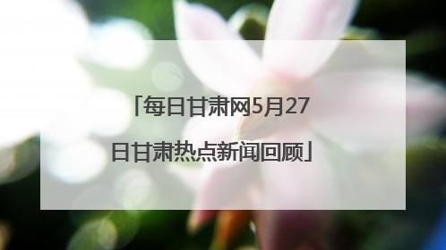 每日甘肃网5月27日甘肃热点新闻回顾
