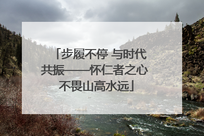步履不停 与时代共振——怀仁者之心 不畏山高水远