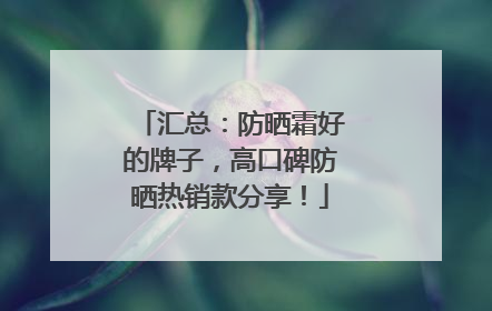 汇总：防晒霜好的牌子，高口碑防晒热销款分享！