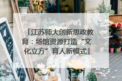 江苏师大创新思政教育：场馆资源打造“文化立方”育人新模式