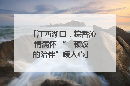 江西湖口：粽香沁 情满怀 “一顿饭的陪伴”暖人心