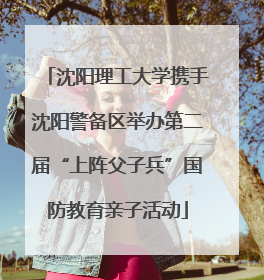 沈阳理工大学携手沈阳警备区举办第二届“上阵父子兵”国防教育亲子活动