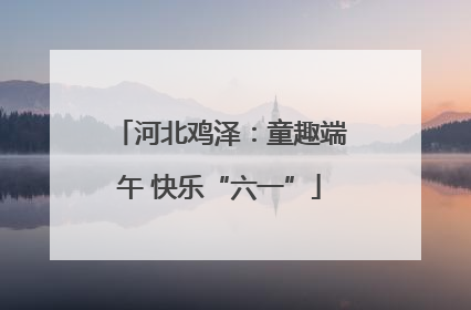 河北鸡泽：童趣端午 快乐“六一”