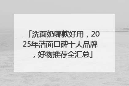 洗面奶哪款好用，2025年洁面口碑十大品牌，好物推荐全汇总