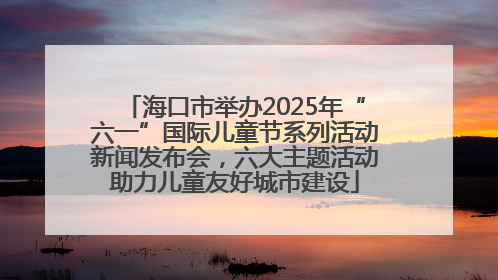 海口市举办2025年“六一”国际儿童节系列活动新闻发布会，六大主题活动助力儿童友好城市建设