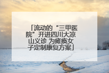 流动的“三甲医院”开进四川大凉山义诊 为瘫痪女子定制康复方案