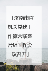 济南市直机关党建工作第六联系片组工作会议召开