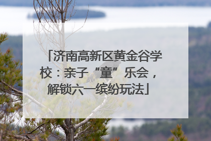 济南高新区黄金谷学校：亲子“童”乐会，解锁六一缤纷玩法