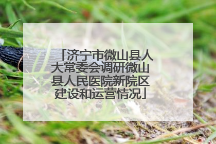 济宁市微山县人大常委会调研微山县人民医院新院区建设和运营情况