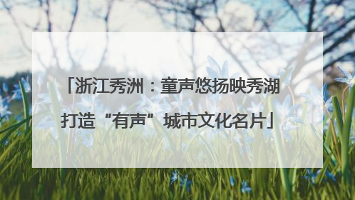 浙江秀洲：童声悠扬映秀湖 打造“有声”城市文化名片