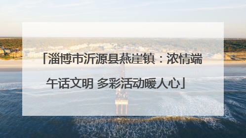 淄博市沂源县燕崖镇：浓情端午话文明 多彩活动暖人心